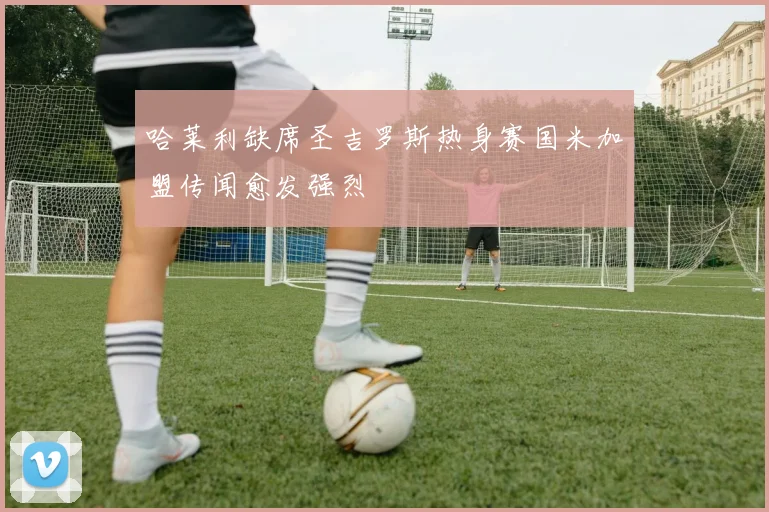 哈莱利缺席圣吉罗斯热身赛国米加盟传闻愈发强烈