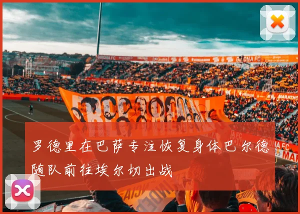 罗德里在巴萨专注恢复身体巴尔德随队前往埃尔切出战