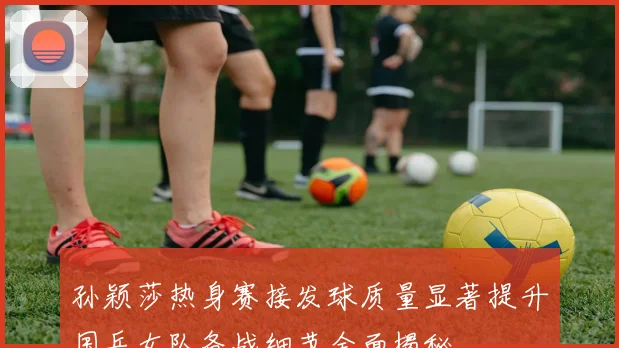 孙颖莎热身赛接发球质量显著提升国乒女队备战细节全面揭秘