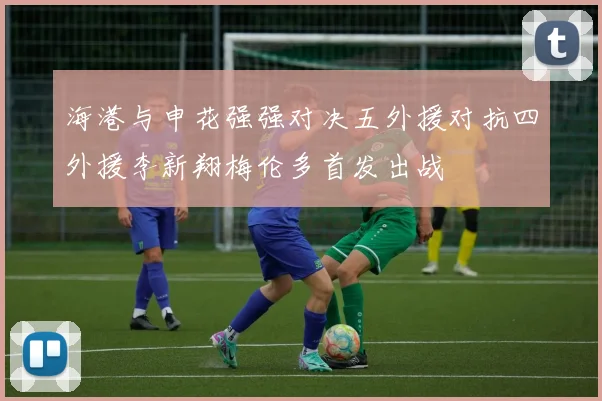 海港与申花强强对决五外援对抗四外援李新翔梅伦多首发出战