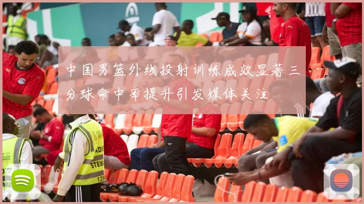 中国男篮外线投射训练成效显著三分球命中率提升引发媒体关注