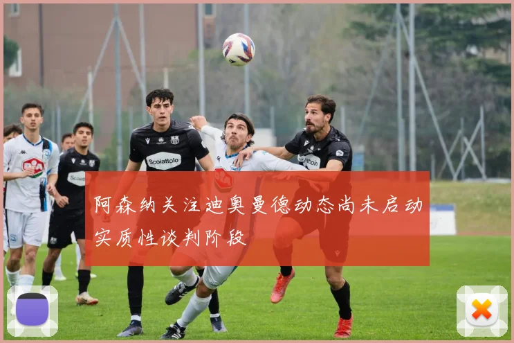 阿森纳关注迪奥曼德动态尚未启动实质性谈判阶段