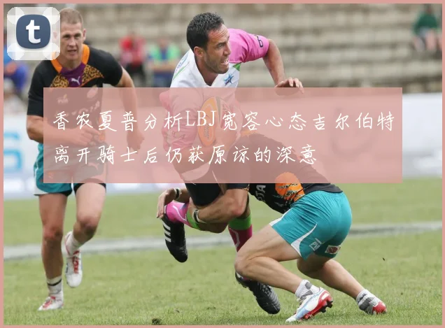 香农夏普分析LBJ宽容心态吉尔伯特离开骑士后仍获原谅的深意