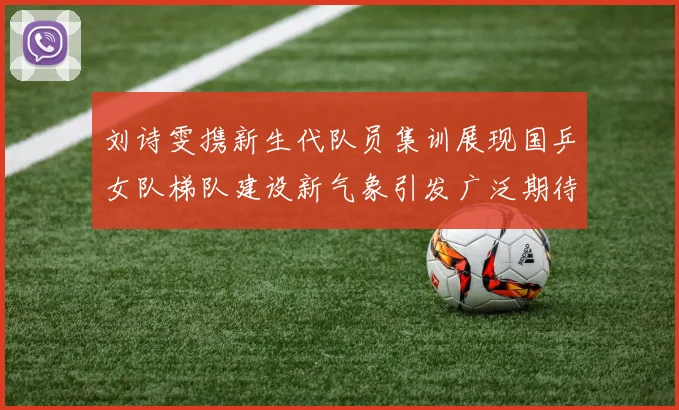 刘诗雯携新生代队员集训展现国乒女队梯队建设新气象引发广泛期待