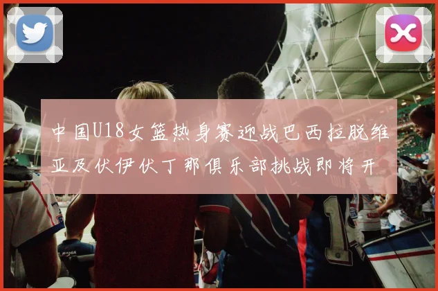 中国U18女篮热身赛迎战巴西拉脱维亚及伏伊伏丁那俱乐部挑战即将开启
