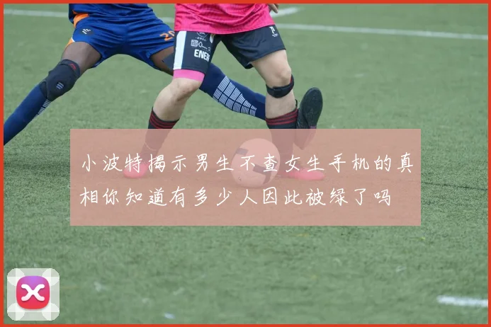 小波特揭示男生不查女生手机的真相你知道有多少人因此被绿了吗