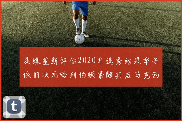 美媒重新评估2020年选秀结果华子依旧状元哈利伯顿紧随其后马克西位列探花