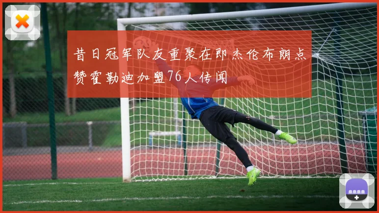 昔日冠军队友重聚在即杰伦布朗点赞霍勒迪加盟76人传闻