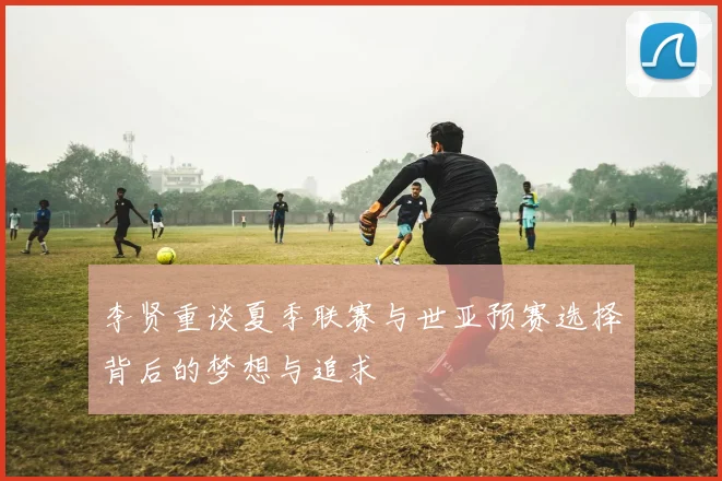 李贤重谈夏季联赛与世亚预赛选择背后的梦想与追求